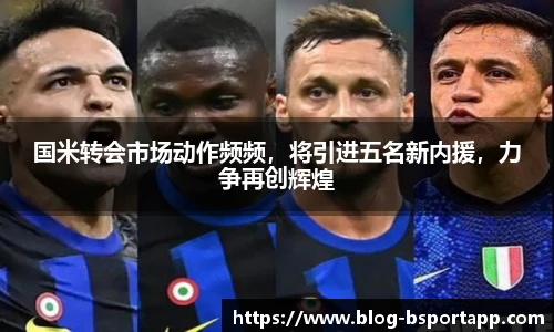 国米转会市场动作频频，将引进五名新内援，力争再创辉煌
