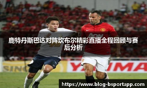 鹿特丹斯巴达对阵坎布尔精彩直播全程回顾与赛后分析