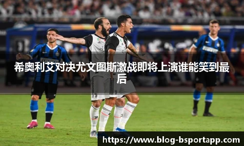 希奥利艾对决尤文图斯激战即将上演谁能笑到最后