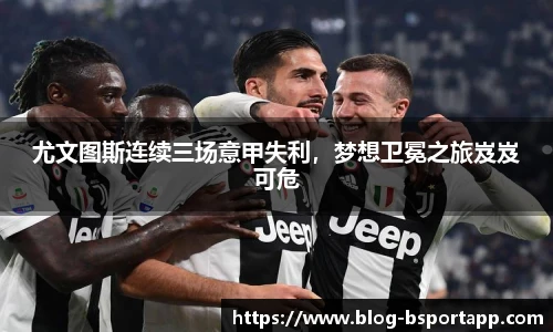 尤文图斯连续三场意甲失利，梦想卫冕之旅岌岌可危